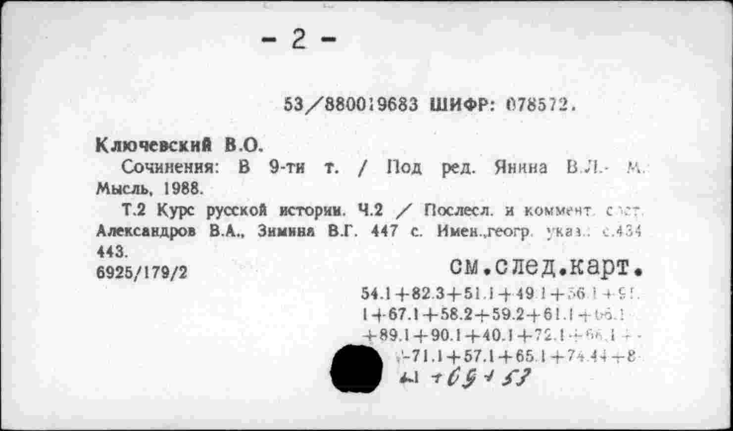 ﻿2
53/880019683 ШИФР: 078572.
Ключевский В.О.
Сочинения: В 9-ти т. / Под ред. Янина ВЛ. М. Мысль, 1988.
Т.2 Курс русской истории. 4.2 / Пос лес л. и коммент с .-Александров В.А., Зимина В.Г. 447 с. Имен.,геогр указ . с.434 443.
6925/179/2
см.след.карт. 54.1+82.3+51.1-Н9 1+56 1ч+!. I +67.1 + 58.2+59.2+61.1 + Об. 1 + 89.1 +90.1 +40.1 +72.1 +6< .1 --
,'-71.1 + 57.1 + 65 1+74 Лч-т-8 44 7^ V//